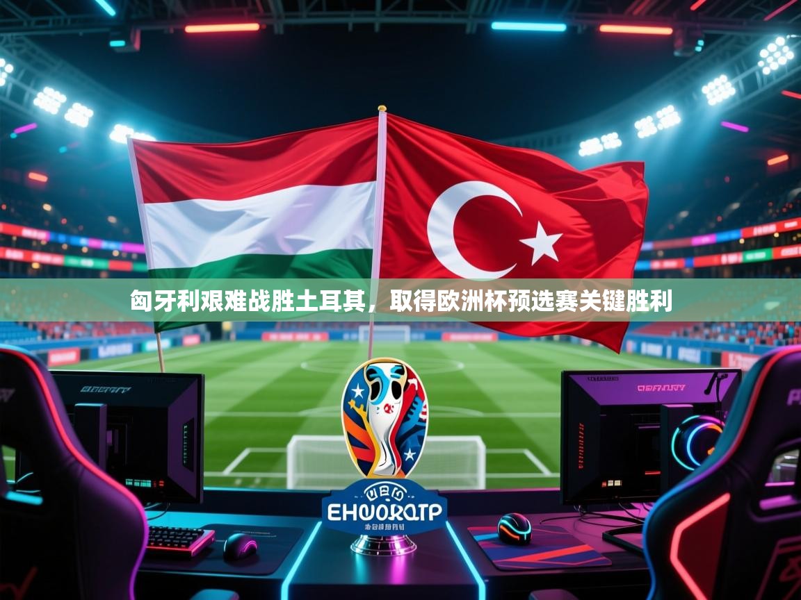 匈牙利艰难战胜土耳其，取得欧洲杯预选赛关键胜利
